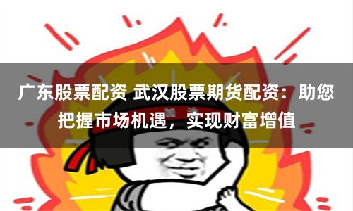 广东股票配资 武汉股票期货配资：助您把握市场机遇，实现财富增值