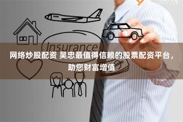 网络炒股配资 吴忠最值得信赖的股票配资平台，助您财富增值