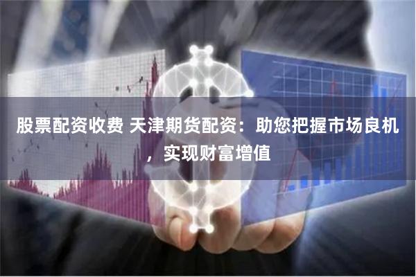 股票配资收费 天津期货配资：助您把握市场良机，实现财富增值