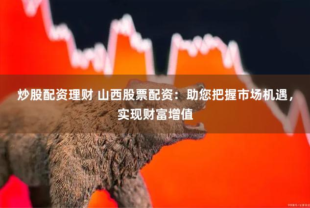 炒股配资理财 山西股票配资：助您把握市场机遇，实现财富增值