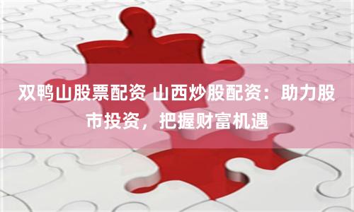 双鸭山股票配资 山西炒股配资：助力股市投资，把握财富机遇