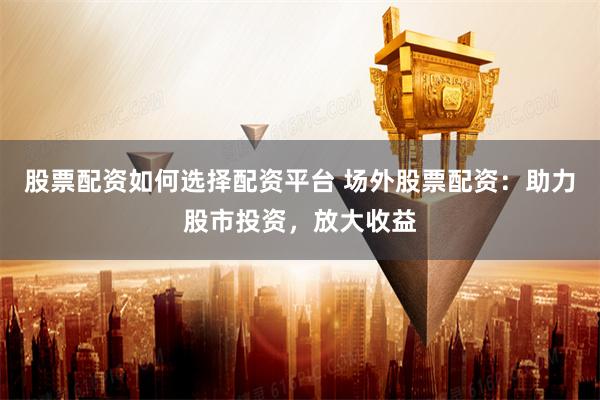 股票配资如何选择配资平台 场外股票配资：助力股市投资，放大收益