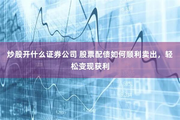 炒股开什么证券公司 股票配债如何顺利卖出，轻松变现获利