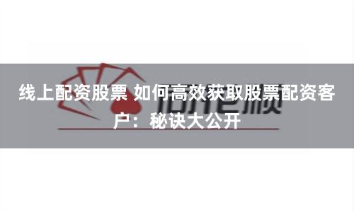 线上配资股票 如何高效获取股票配资客户：秘诀大公开