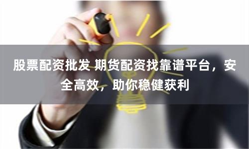 股票配资批发 期货配资找靠谱平台，安全高效，助你稳健获利