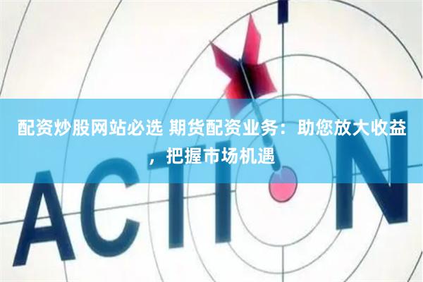配资炒股网站必选 期货配资业务：助您放大收益，把握市场机遇