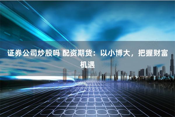 证券公司炒股吗 配资期货：以小博大，把握财富机遇