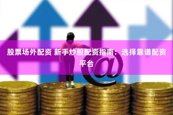 股票场外配资 新手炒股配资指南：选择靠谱配资平台