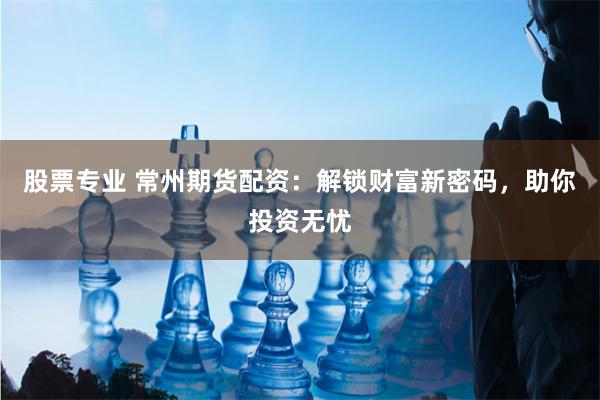股票专业 常州期货配资：解锁财富新密码，助你投资无忧