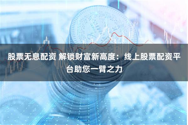 股票无息配资 解锁财富新高度：线上股票配资平台助您一臂之力