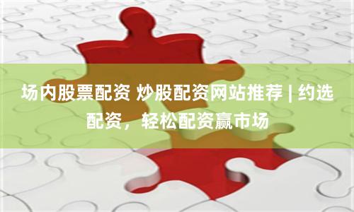 场内股票配资 炒股配资网站推荐 | 约选配资，轻松配资赢市场