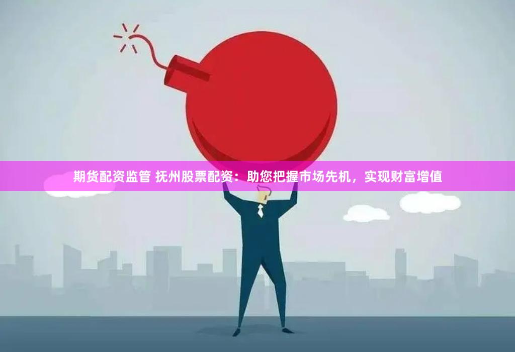 期货配资监管 抚州股票配资：助您把握市场先机，实现财富增值