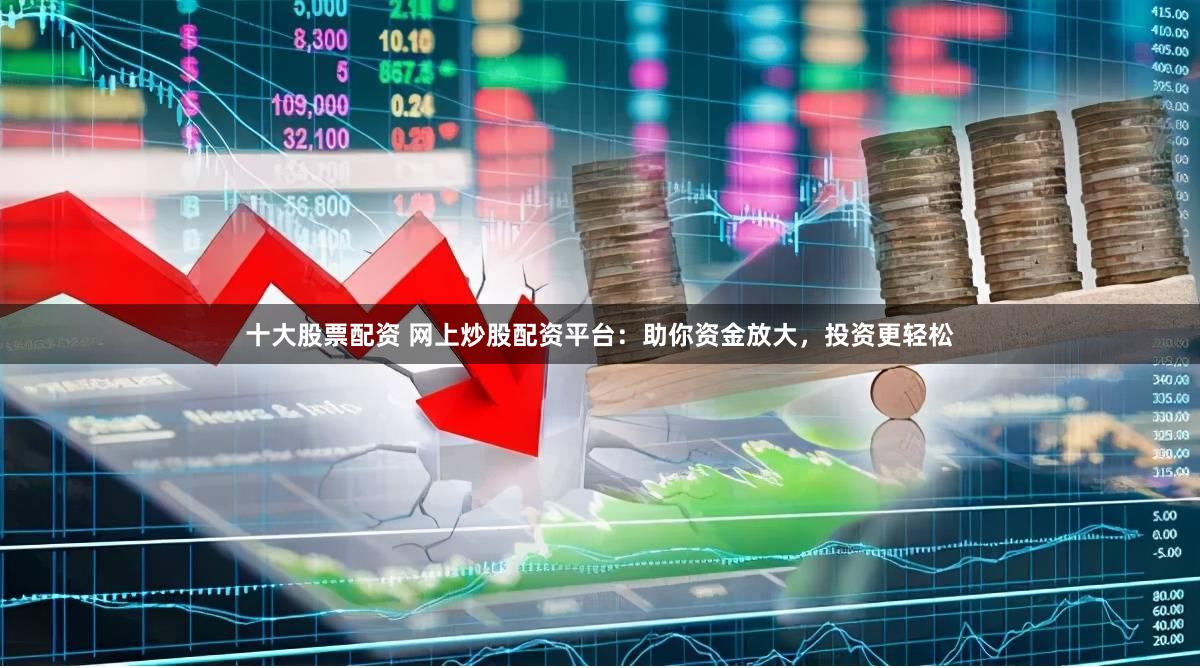 十大股票配资 网上炒股配资平台：助你资金放大，投资更轻松