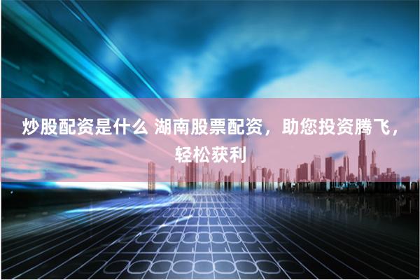 炒股配资是什么 湖南股票配资，助您投资腾飞，轻松获利