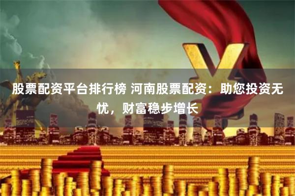 股票配资平台排行榜 河南股票配资：助您投资无忧，财富稳步增长