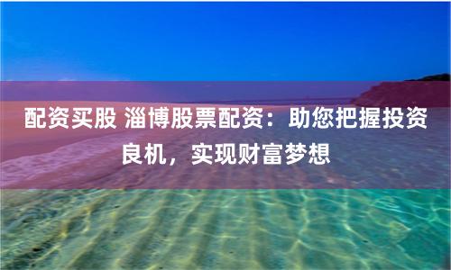 配资买股 淄博股票配资：助您把握投资良机，实现财富梦想