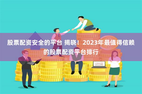 股票配资安全的平台 揭晓！2023年最值得信赖的股票配资平台排行