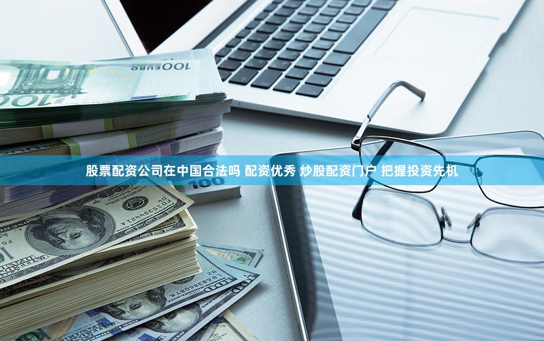 股票配资公司在中国合法吗 配资优秀 炒股配资门户 把握投资先机