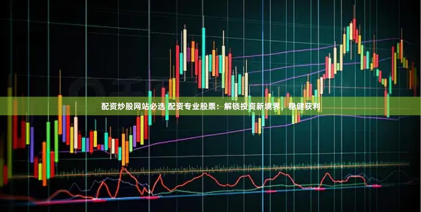 配资炒股网站必选 配资专业股票：解锁投资新境界，稳健获利