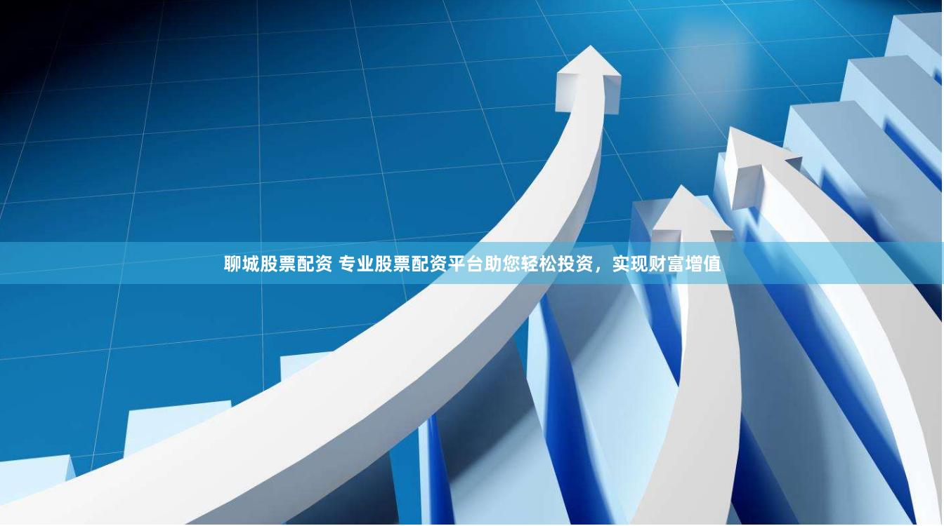 聊城股票配资 专业股票配资平台助您轻松投资，实现财富增值
