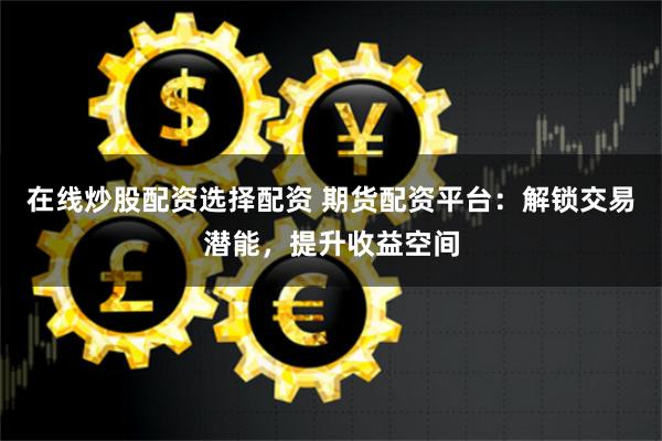 在线炒股配资选择配资 期货配资平台：解锁交易潜能，提升收益空间