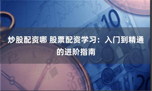 炒股配资哪 股票配资学习：入门到精通的进阶指南