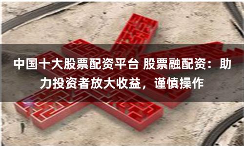 中国十大股票配资平台 股票融配资:助力投资者放大收益,谨慎操作