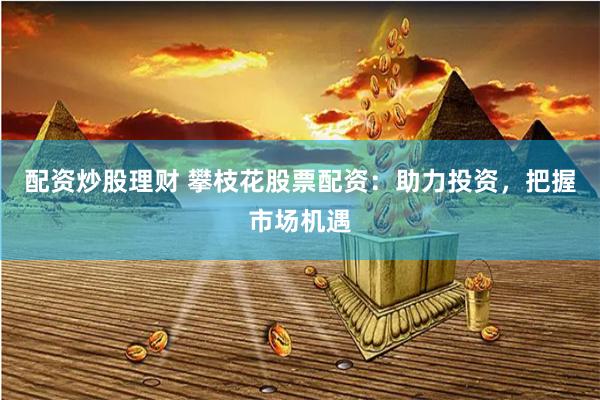 配资炒股理财 攀枝花股票配资：助力投资，把握市场机遇