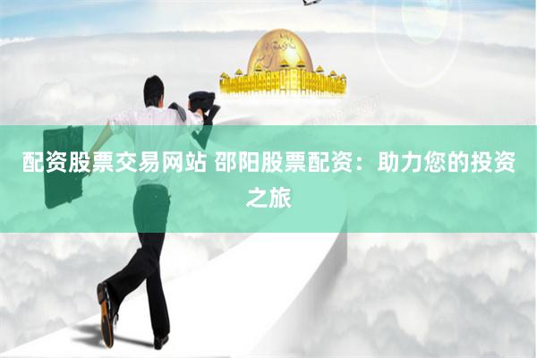 配资股票交易网站 邵阳股票配资：助力您的投资之旅