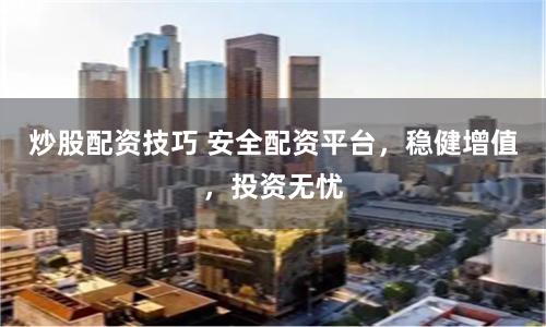 炒股配资技巧 安全配资平台，稳健增值，投资无忧