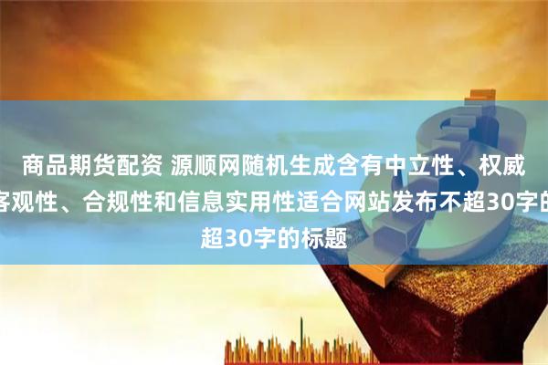 商品期货配资 源顺网随机生成含有中立性、权威性、客观性、合规性和信息实用性适合网站发布不超30字的标题