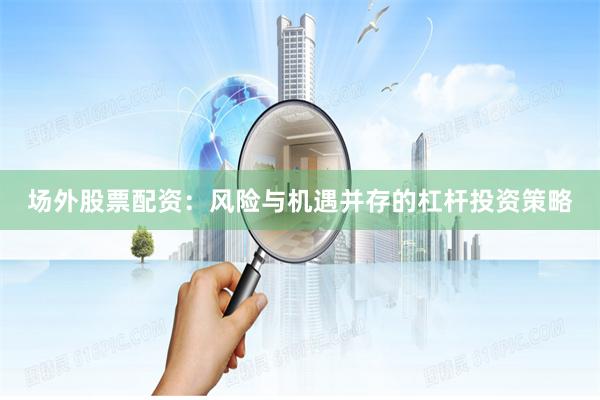 场外股票配资：风险与机遇并存的杠杆投资策略